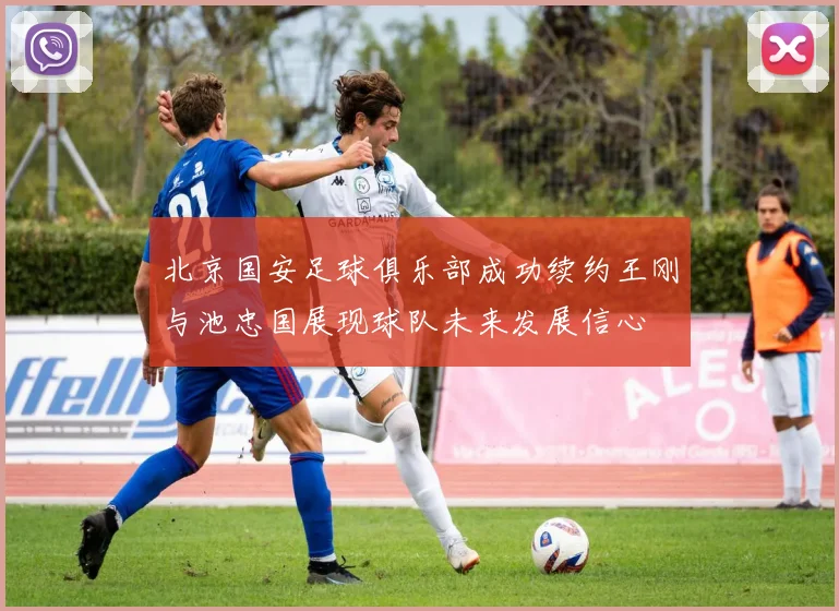 北京国安足球俱乐部成功续约王刚与池忠国展现球队未来发展信心