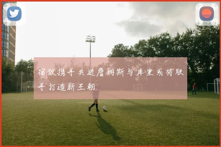 宿敌携手共进詹姆斯与库里或将联手打造新王朝