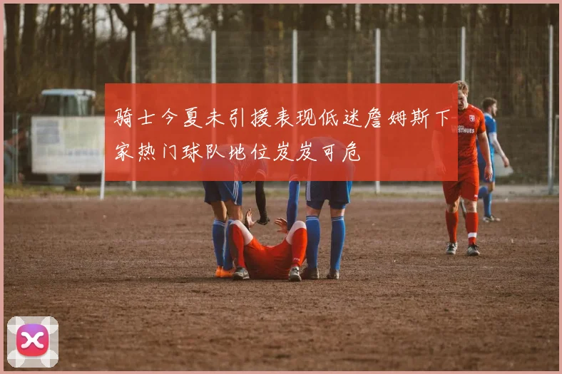 骑士今夏未引援表现低迷詹姆斯下家热门球队地位岌岌可危
