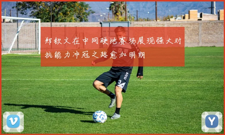 郑钦文在中网硬地赛场展现强大对抗能力冲冠之路愈加明朗