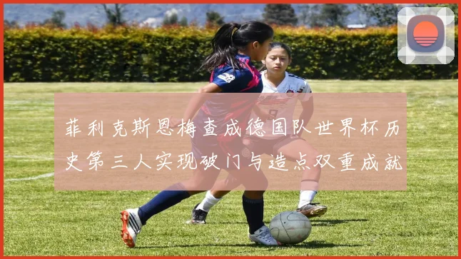 菲利克斯恩梅查成德国队世界杯历史第三人实现破门与造点双重成就
