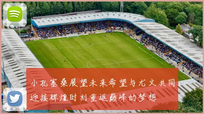 小孔塞桑展望未来希望与尤文共同迎接辉煌时刻重返巅峰的梦想