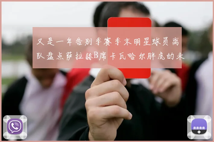 又是一年告别季赛季末明星球员离队盘点萨拉赫B席卡瓦哈尔胖虎的未来去向