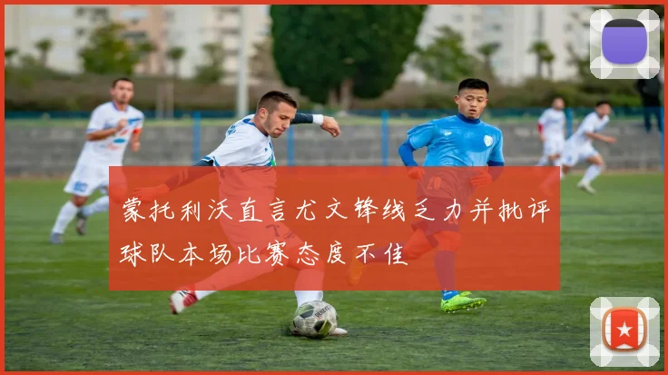 蒙托利沃直言尤文锋线乏力并批评球队本场比赛态度不佳