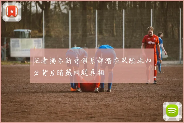 记者揭示新晋俱乐部潜在风险未扣分背后暗藏问题真相