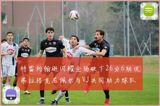 特雷约翰逊闪耀全场砍下26分6助攻弗拉格克尼佩尔与VJ共同助力球队表现出色