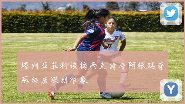 塔利亚菲科谈梅西支持与阿根廷夺冠经历深刻印象