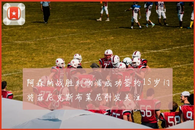 阿森纳战胜利物浦成功签约15岁门将菲尼克斯布莱尼引发关注