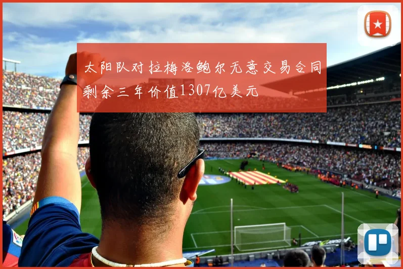 太阳队对拉梅洛鲍尔无意交易合同剩余三年价值1307亿美元