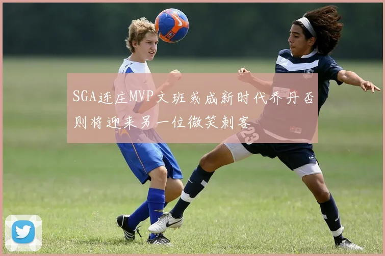 SGA连庄MVP文班或成新时代乔丹否则将迎来另一位微笑刺客