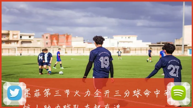 墨菲第三节火力全开三分球命中率惊人助力球队奋起直追