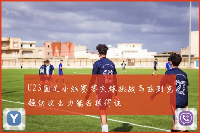 U23国足小组赛零失球挑战乌兹别克强劲攻击力能否顶得住