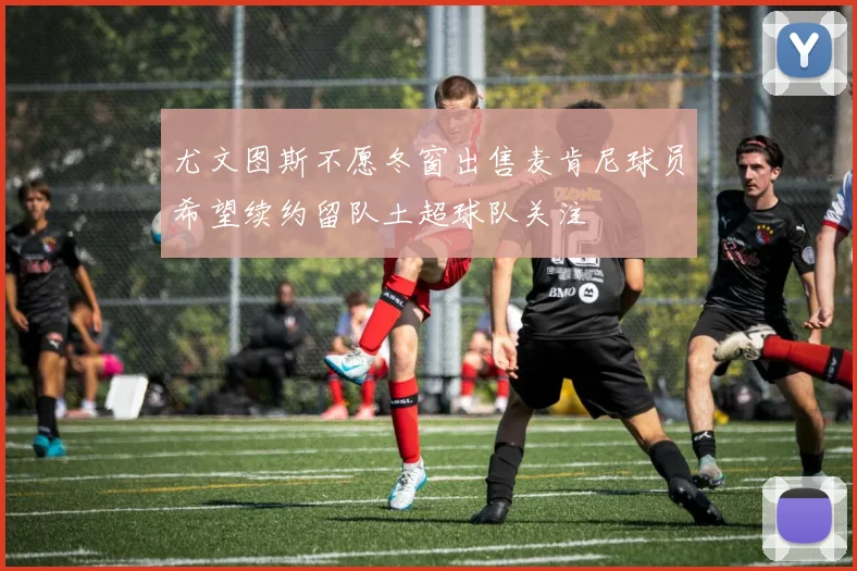 尤文图斯不愿冬窗出售麦肯尼球员希望续约留队土超球队关注