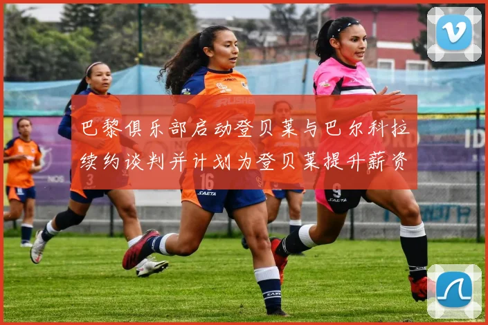 巴黎俱乐部启动登贝莱与巴尔科拉续约谈判并计划为登贝莱提升薪资待遇