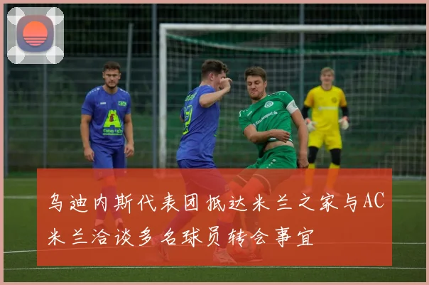 乌迪内斯代表团抵达米兰之家与AC米兰洽谈多名球员转会事宜