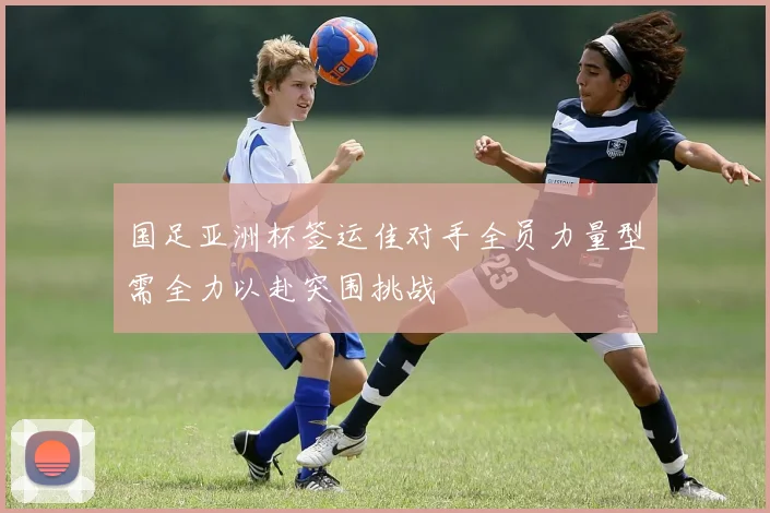 国足亚洲杯签运佳对手全员力量型需全力以赴突围挑战